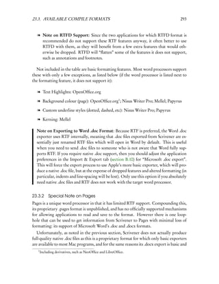 23.3. AVAILABLE COMPILE FORMATS                                                         293


   l Note on RTFD Support: Since the two applications for which RTFD format is
     recommended do not support these RTF features anyway, it often better to use
     RTFD with them, as they will beneﬁt from a few extra features that would oth-
     erwise be dropped. RTFD will “ﬂatten” some of the features it does not support,
     such as annotations and footnotes.

  Not included in the table are basic formatting features. Most word processors support
these with only a few exceptions, as listed below (if the word processor is listed next to
the formatting feature, it does not support it):

   l Text Highlights: OpenOfﬁce.org

   l Background colour (page): OpenOfﬁce.org1 ; Nisus Writer Pro; Mellel; Papyrus

   l Custom underline styles (dotted, dashed, etc): Nisus Writer Pro; Papyrus

   l Kerning: Mellel

  Note on Exporting to Word .doc Format: Because RTF is preferred, the Word .doc
  exporter uses RTF internally, meaning that .doc ﬁles exported from Scrivener are es-
  sentially just renamed RTF ﬁles which will open in Word by default. This is useful
  when you need to send .doc ﬁles to someone who is not aware that Word fully sup-
  ports RTF. If you require native .doc support, then you should adjust the application
  preferences in the Import & Export tab (section B.10) for “Microsoft .doc export”.
  This will force the export process to use Apple’s more basic exporter, which will pro-
  duce a native .doc ﬁle, but at the expense of dropped features and altered formatting (in
  particular, indents and line-spacing will be lost). Only use this option if you absolutely
  need native .doc ﬁles and RTF does not work with the target word processor.


23.3.2 Special Note on Pages
Pages is a unique word processor in that it has limited RTF support. Compounding this,
its proprietary .pages format is unpublished, and has no ofﬁcially supported mechanisms
for allowing applications to read and save to the format. However there is one loop-
hole that can be used to get information from Scrivener to Pages with minimal loss of
formatting: its support of Microsoft Word’s .doc and .docx formats.
   Unfortunately, as noted in the previous section, Scrivener does not actually produce
full-quality native .doc ﬁles as this is a proprietary format for which only basic exporters
are available to most Mac programs, and for the same reasons its .docx export is basic and
   1
       Including derivatives, such as NeoOfﬁce and LibreOfﬁce.
 