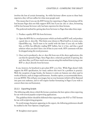 294                                      CHAPTER 23. COMPILING THE DRAFT


involves the loss of certain formatting. So while Scrivener allows access to these basic
exporters, they will not sufﬁce for what most people need.
   This means that if you use the RTF format for exporting to Pages, formatting will be
lost because Pages does not fully support RTF; but if you use .doc or .docx, formatting
will be lost because Scrivener only has basic exporters for these formats.
  The preferred method for getting data from Scrivener to Pages thus takes three steps:

  1. Produce a quality RTF ﬁle from Scrivener.

  2. Open the RTF ﬁle in a word processor which can both read RTF well, and produce
     a good .doc or .docx ﬁle. This limits your choices to Word itself or, in most cases,
     OpenOfﬁce.org. You’ll want to be careful with the latter if you rely on bullet
     lists, as OOo has difﬁculty reading RTF bullets, but it is free, and thus a good
     solution when you don’t have a lot of lists in your work. RTF comments will also
     be dropped using this word processor.

  3. Once you’ve produced a .doc or .docx ﬁle from one of the above applications, this
     can then be opened in Pages. Since Pages does a relatively good job of opening .doc
     and .docx ﬁles, you’ll have much more success using this method than trying to use
     RTF or .doc/x directly from Scrivener.

   It can, however, be beneﬁcial to give plain RTF a try ﬁrst. While Pages doesn’t fully
support the RTF speciﬁcation, for many authors this won’t be a problem in practice.
With the exception of page breaks, the features it omits are features not often used in
works of ﬁction, such as images and footnotes. Another option, as recommended above,
is to use RTFD. This will give you images, but no true footnotes (which will be ﬂattened
into pure text endnotes, and so will require further formatting in Pages if you wish to
convert them into real footnotes).


23.3.3   Exporting Scripts
The following table shows which ﬁle format constitutes the best option when exporting
for use with several popular scriptwriting applications.
  The guidelines below should be followed when exporting to the FCF or TXT formats
for use with scriptwriting programs:
  To avoid strange characters appearing in the export, the following preferences should
be enabled in the Text Options compile pane:

  l Straighten smart quotes
 