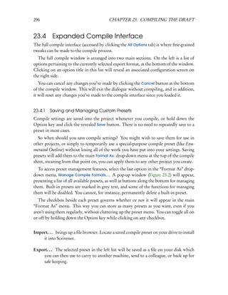 296                                        CHAPTER 23. COMPILING THE DRAFT


23.4 Expanded Compile Interface
The full compile interface (accessed by clicking the All Options tab) is where ﬁne-grained
tweaks can be made to the compile process.
  The full compile window is arranged into two main sections. On the left is a list of
options pertaining to the currently selected export format, at the bottom of the window.
Clicking on an option title in this list will reveal an associated conﬁguration screen on
the right side.
   You can cancel any changes you’ve made by clicking the Cancel button at the bottom
of the compile window. This will exit the dialogue without compiling, and in addition,
it will reset any changes you’ve made to the compile interface since you loaded it.


23.4.1   Saving and Managing Custom Presets
Compile settings are saved into the project whenever you compile, or hold down the
Option key and click the revealed Save button. There is no need to repeatedly save to a
preset in most cases.
  So when should you save compile settings? You might wish to save them for use in
other projects, or simply to temporarily use a special-purpose compile preset (like Enu-
merated Outline) without losing all of the work you have put into your settings. Saving
presets will add them to the main Format As: drop-down menu at the top of the compile
sheet, meaning from that point on, you can apply them to any other project you create.
  To access preset management features, select the last option in the “Format As” drop-
down menu, Manage Compile Formats.... A pop-up window (Figure 23.2) will appear,
presenting a list of all available presets, as well as buttons along the bottom for managing
them. Built-in presets are marked in grey text, and some of the functions for managing
them will be disabled. You cannot, for instance, permanently delete a built-in preset.
  The checkbox beside each preset governs whether or not it will appear in the main
“Format As” menu. This way you can store as many presets as you want, even if you
aren’t using them regularly, without cluttering up the preset menu. You can toggle all on
or off by holding down the Option key while clicking on any checkbox.


Import. . . brings up a ﬁle browser. Locate a saved compile preset on your drive to install
    it into Scrivener.

Export. . . The selected preset in the left list will be saved as a ﬁle on your disk which
    you can then use to carry to another machine, send to a colleague, or back up for
    safe keeping.
 