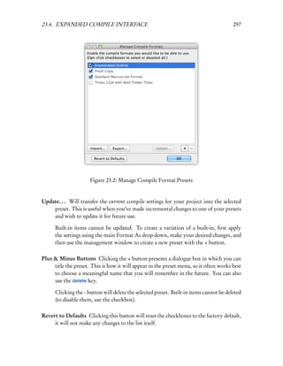 23.4. EXPANDED COMPILE INTERFACE                                                         297




                      Figure 23.2: Manage Compile Format Presets


Update. . . Will transfer the current compile settings for your project into the selected
    preset. This is useful when you’ve made incremental changes to one of your presets
    and wish to update it for future use.

      Built-in items cannot be updated. To create a variation of a built-in, ﬁrst apply
      the settings using the main Format As drop-down, make your desired changes, and
      then use the management window to create a new preset with the + button.

Plus & Minus Buttons Clicking the + button presents a dialogue box in which you can
     title the preset. This is how it will appear in the preset menu, so it often works best
     to choose a meaningful name that you will remember in the future. You can also
     use the delete key.

      Clicking the - button will delete the selected preset. Built-in items cannot be deleted
      (to disable them, use the checkbox).

Revert to Defaults Clicking this button will reset the checkboxes to the factory default,
     it will not make any changes to the list itself.
 