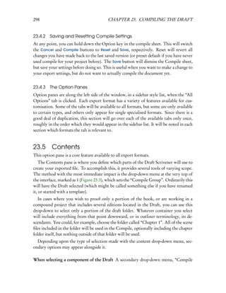 298                                        CHAPTER 23. COMPILING THE DRAFT


23.4.2 Saving and Resetting Compile Settings
At any point, you can hold down the Option key in the compile sheet. This will switch
the Cancel and Compile buttons to Reset and Save, respectively. Reset will revert all
changes you have made back to the last saved version (or preset default if you have never
used compile for your project before). The Save button will dismiss the Compile sheet,
but save your settings before doing so. This is useful when you want to make a change to
your export settings, but do not want to actually compile the document yet.


23.4.3 The Option Panes
Option panes are along the left side of the window, in a sidebar style list, when the “All
Options” tab is clicked. Each export format has a variety of features available for cus-
tomisation. Some of the tabs will be available to all formats, but some are only available
to certain types, and others only appear for single specialised formats. Since there is a
good deal of duplication, this section will go over each of the available tabs only once,
roughly in the order which they would appear in the sidebar list. It will be noted in each
section which formats the tab is relevant to.


23.5 Contents
This option pane is a core feature available to all export formats.
    The Contents pane is where you deﬁne which parts of the Draft Scrivener will use to
create your exported ﬁle. To accomplish this, it provides several tools of varying scope.
The method with the most immediate impact is the drop-down menu at the very top of
the interface, marked as 1 (Figure 23.3), which sets the “Compile Group”. Ordinarily this
will have the Draft selected (which might be called something else if you have renamed
it, or started with a template).
   In cases where you wish to proof only a portion of the book, or are working in a
compound project that includes several editions located in the Draft, you can use this
drop-down to select only a portion of the draft folder. Whatever container you select
will include everything from that point downward, or in outliner terminology, its de-
scendants. You could, for example, choose the folder called “Chapter 1”. All of the scene
ﬁles included in the folder will be used in the Compile, optionally including the chapter
folder itself, but nothing outside of that folder will be used.
  Depending upon the type of selection made with the content drop-down menu, sec-
ondary options may appear alongside it.

When selecting a component of the Draft A secondary drop-down menu, “Compile
 