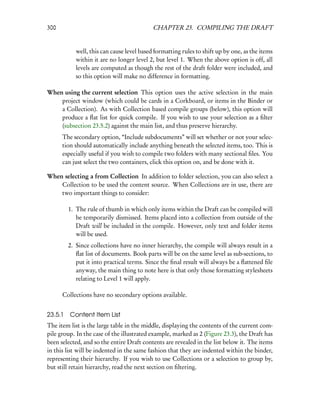 300                                         CHAPTER 23. COMPILING THE DRAFT


            well, this can cause level based formatting rules to shift up by one, as the items
            within it are no longer level 2, but level 1. When the above option is off, all
            levels are computed as though the rest of the draft folder were included, and
            so this option will make no difference in formatting.

When using the current selection This option uses the active selection in the main
    project window (which could be cards in a Corkboard, or items in the Binder or
    a Collection). As with Collection based compile groups (below), this option will
    produce a ﬂat list for quick compile. If you wish to use your selection as a ﬁlter
    (subsection 23.5.2) against the main list, and thus preserve hierarchy.
      The secondary option, “Include subdocuments” will set whether or not your selec-
      tion should automatically include anything beneath the selected items, too. This is
      especially useful if you wish to compile two folders with many sectional ﬁles. You
      can just select the two containers, click this option on, and be done with it.

When selecting a from Collection In addition to folder selection, you can also select a
    Collection to be used the content source. When Collections are in use, there are
    two important things to consider:

         1. The rule of thumb in which only items within the Draft can be compiled will
            be temporarily dismissed. Items placed into a collection from outside of the
            Draft will be included in the compile. However, only text and folder items
            will be used.
         2. Since collections have no inner hierarchy, the compile will always result in a
            ﬂat list of documents. Book parts will be on the same level as sub-sections, to
            put it into practical terms. Since the ﬁnal result will always be a ﬂattened ﬁle
            anyway, the main thing to note here is that only those formatting stylesheets
            relating to Level 1 will apply.

      Collections have no secondary options available.


23.5.1   Content Item List
The item list is the large table in the middle, displaying the contents of the current com-
pile group. In the case of the illustrated example, marked as 2 (Figure 23.3), the Draft has
been selected, and so the entire Draft contents are revealed in the list below it. The items
in this list will be indented in the same fashion that they are indented within the binder,
representing their hierarchy. If you wish to use Collections or a selection to group by,
but still retain hierarchy, read the next section on ﬁltering.
 