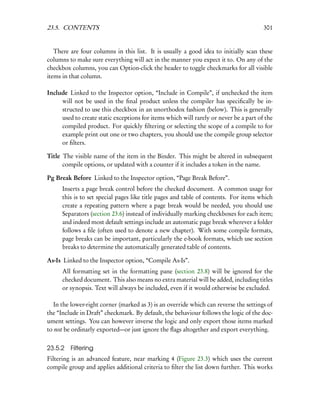 23.5. CONTENTS                                                                         301


   There are four columns in this list. It is usually a good idea to initially scan these
columns to make sure everything will act in the manner you expect it to. On any of the
checkbox columns, you can Option-click the header to toggle checkmarks for all visible
items in that column.

Include Linked to the Inspector option, “Include in Compile”, if unchecked the item
     will not be used in the ﬁnal product unless the compiler has speciﬁcally be in-
     structed to use this checkbox in an unorthodox fashion (below). This is generally
     used to create static exceptions for items which will rarely or never be a part of the
     compiled product. For quickly ﬁltering or selecting the scope of a compile to for
     example print out one or two chapters, you should use the compile group selector
     or ﬁlters.

Title The visible name of the item in the Binder. This might be altered in subsequent
      compile options, or updated with a counter if it includes a token in the name.

Pg Break Before Linked to the Inspector option, “Page Break Before”.
      Inserts a page break control before the checked document. A common usage for
      this is to set special pages like title pages and table of contents. For items which
      create a repeating pattern where a page break would be needed, you should use
      Separators (section 23.6) instead of individually marking checkboxes for each item;
      and indeed most default settings include an automatic page break wherever a folder
      follows a ﬁle (often used to denote a new chapter). With some compile formats,
      page breaks can be important, particularly the e-book formats, which use section
      breaks to determine the automatically generated table of contents.

As-Is Linked to the Inspector option, “Compile As-Is”.
      All formatting set in the formatting pane (section 23.8) will be ignored for the
      checked document. This also means no extra material will be added, including titles
      or synopsis. Text will always be included, even if it would otherwise be excluded.

   In the lower-right corner (marked as 3) is an override which can reverse the settings of
the “Include in Draft” checkmark. By default, the behaviour follows the logic of the doc-
ument settings. You can however inverse the logic and only export those items marked
to not be ordinarly exported—or just ignore the ﬂags altogether and export everything.


23.5.2   Filtering
Filtering is an advanced feature, near marking 4 (Figure 23.3) which uses the current
compile group and applies additional criteria to ﬁlter the list down further. This works
 