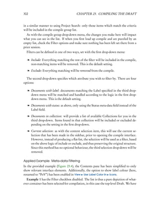 302                                       CHAPTER 23. COMPILING THE DRAFT


in a similar manner to using Project Search: only those items which match the criteria
will be included in the compile group list.
  As with the compile group drop-down menu, the changes you make here will impact
what you can see in the list. If when you ﬁrst load up compile and are puzzled by an
empty list, check the Filter options and make sure nothing has been left set there from a
prior session.
  Filters can be deﬁned in one of two ways, set with the ﬁrst drop-down menu:

   l Include: Everything matching the rest of the ﬁlter will be included in the compile,
     non-matching items will be removed. This is the default setting.

   l Exclude: Everything matching will be removed from the compile.

  The second drop-down speciﬁes which attribute you wish to ﬁlter by. There are four
options:

   l Documents with label: documents matching the Label speciﬁed in the third drop-
     down menu will be matched and handled according to the logic in the ﬁrst drop-
     down menu. This is the default setting.

   l Documents with status: as above, only using the Status meta-data ﬁeld instead of the
     Label ﬁeld.

   l Documents in collection: will provide a list of available Collections for you in the
     third drop-down. Items found in that collection will be included or excluded de-
     pending on the setting in the ﬁrst drop-down.

   l Current selection: as with the content selection item, this will use the current se-
     lection that has been made in the sidebar, prior to opening the compile interface.
     However, instead of producing a ﬂat-list, the selection will be used as a ﬁlter, based
     on the above logic of include or exclude, and thus preserving the original structure.
     Since this method has no optional behaviour, the third selection drop-down will be
     removed.

Applied Example: Meta-data Filtering
In the provided example (Figure 23.4), the Contents pane has been simpliﬁed to only
show relevant interface elements. Additionally, the option to show label colour (here,
renamed to “PoV”) has been enabled in View Use Label Color In Icons.
  Example 1 has the Filter checkbox disabled. The list is thus a pure depiction of what-
ever container has been selected for compilation, in this case the top-level Draft. We have
 