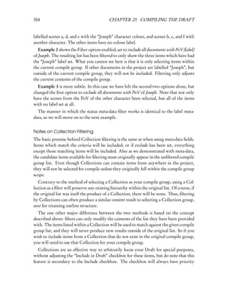 304                                         CHAPTER 23. COMPILING THE DRAFT


labelled scenes a, d, and e with the “Joseph” character colour, and scenes b, c, and f with
another character. The other items have no colour label.
   Example 2 shows the Filter option enabled, set to include all documents with PoV (label)
of Joseph. The resulting list has been ﬁltered to only show the three items which have had
the “Joseph” label set. What you cannot see here is that it is only selecting items within
the current compile group. If other documents in the project are labelled “Joseph”, but
outside of the current compile group, they will not be included. Filtering only adjusts
the current contents of the compile group.
  Example 3 is more subtle. In this case we have left the second two options alone, but
changed the ﬁrst option to exclude all documents with PoV of Joseph. Note that not only
have the scenes from the PoV of the other character been selected, but all of the items
with no label set at all.
  The manner in which the status meta-data ﬁlter works is identical to the label meta-
data, so we will move on to the next example.


Notes on Collection Filtering
The basic premise behind Collection ﬁltering is the same as when using meta-data ﬁelds.
Items which match the criteria will be included, or if exclude has been set, everything
except those matching items will be included. Also as we demonstrated with meta-data,
the candidate items available for ﬁltering must originally appear in the unﬁltered compile
group list. Even though Collections can contain items from anywhere in the project,
they will not be selected for compile unless they originally fell within the compile group
scope.
   Contrary to the method of selecting a Collection as your compile group, using a Col-
lection as a ﬁlter will preserve any existing hierarchy within the original list. Of course, if
the original list was itself the product of a Collection, there will be none. Thus, ﬁltering
by Collections can often produce a similar content result to selecting a Collection group,
save for retaining outline structure.
  The one other major difference between the two methods is based on the concept
described above: ﬁlters can only modify the contents of the list they have been provided
with. The items listed within a Collection will be used to match against the given compile
group list, and they will never produce new results outside of the original list. So if you
wish to include items from a Collection that do not exist in the original compile group,
you will need to use that Collection for your compile group.
   Collections are an effective way to arbitrarily focus your Draft for special purposes,
without adjusting the “Include in Draft” checkbox for these items, but do note that this
feature is secondary to the Include checkbox. The checkbox will always have priority
 