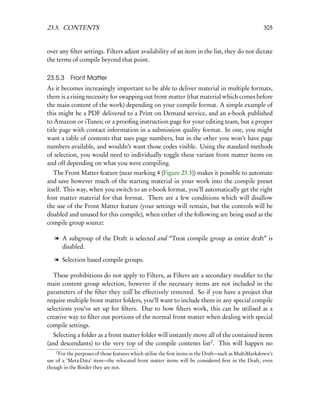 23.5. CONTENTS                                                                                      305


over any ﬁlter settings. Filters adjust availability of an item in the list, they do not dictate
the terms of compile beyond that point.

23.5.3 Front Matter
As it becomes increasingly important to be able to deliver material in multiple formats,
there is a rising necessity for swapping out front matter (that material which comes before
the main content of the work) depending on your compile format. A simple example of
this might be a PDF delivered to a Print on Demand service, and an e-book published
to Amazon or iTunes; or a prooﬁng instruction page for your editing team, but a proper
title page with contact information in a submission quality format. In one, you might
want a table of contents that uses page numbers, but in the other you won’t have page
numbers available, and wouldn’t want those codes visible. Using the standard methods
of selection, you would need to individually toggle these variant front matter items on
and off depending on what you were compiling.
   The Front Matter feature (near marking 4 (Figure 23.3)) makes it possible to automate
and save however much of the starting material in your work into the compile preset
itself. This way, when you switch to an e-book format, you’ll automatically get the right
font matter material for that format. There are a few conditions which will disallow
the use of the Front Matter feature (your settings will remain, but the controls will be
disabled and unused for this compile), when either of the following are being used as the
compile group source:

   l A subgroup of the Draft is selected and “Treat compile group as entire draft” is
     disabled.

   l Selection based compile groups.

   These prohibitions do not apply to Filters, as Filters are a secondary modiﬁer to the
main content group selection, however if the necessary items are not included in the
parameters of the ﬁlter they will be effectively removed. So if you have a project that
require multiple front matter folders, you’ll want to include them in any special compile
selections you’ve set up for ﬁlters. Due to how ﬁlters work, this can be utilised as a
creative way to ﬁlter out portions of the normal front matter when dealing with special
compile settings.
   Selecting a folder as a front matter folder will instantly move all of the contained items
(and descendants) to the very top of the compile contents list2 . This will happen no
    2
     For the purposes of those features which utilise the ﬁrst items in the Draft—such as MultiMarkdown’s
use of a ‘Meta-Data’ item—the relocated front matter items will be considered ﬁrst in the Draft, even
though in the Binder they are not.
 