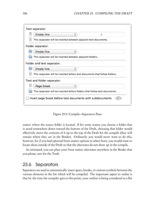 306                                       CHAPTER 23. COMPILING THE DRAFT




                         Figure 23.5: Compile—Separators Pane


matter where the source folder is located. If for some reason you choose a folder that
is saved somewhere down toward the bottom of the Draft, choosing that folder would
effectively move the contents of it up to the top of the Draft for the compile (they will
remain where they are in the Binder). Ordinarily you would never want to do this,
however, for if you had optional front matter options to select from, you would want to
locate them outside of the Draft so that the alternates do not show up in the compile.
  As intimated, you can place your front matter alternates anywhere in the Binder that
you please, save for the Trash.


23.6 Separators
Separators are used to automatically insert space, breaks, or custom symbols between the
various elements in the list which will be compiled. The important aspect to realise is
that by the time the compiler gets to this point, your outline is being considered as a ﬂat
 