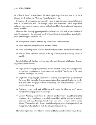 23.6. SEPARATORS                                                                              307


list of ﬁles. It doesn’t matter if a text ﬁle is four layers deep, if the next item in the list is
a folder, it will still use the “Text and Folder Separator” rule.
   Separators will not clean up any manually typed in separation that may exist between
items in the editor text itself. For example, if you have items with a lot of empty lines
in between them, the separators control will only establish if any additional separation
should be added.
  There are four primary types of possible combinations, each with its own individual
rule. You can supply the same rule for all of them if you do not need any special differ-
ences between types. The types are:

   l Text separator: inserted between any two adjacent text documents

   l Folder separator: inserted between any two folders

   l Folder and text separator: inserted at the top of any ﬁle that directly follows a folder

   l Text and folder separator: inserted at the top of any folder that directly follows a
     text ﬁle

  Each individual rule has four options, some of which change their behaviour depend-
ing on the compile format:

   l Single return: a single paragraph break will be inserted, causing the ﬁnal appearance
     to run from one document to the next with no visible “seam”, and is the most
     minimal option you can choose

   l Empty line: two paragraph breaks will be inserted, causing a visible space between
     the items. This method will trigger a non-indented paragraph following the break,
     if “Remove ﬁrst paragraph indents: after empty lines and centered text” (subsec-
     tion 23.8.3) is in use

   l Page break: a page break code will be inserted, causing the following item’s text to
     move to the next page of the manuscript

   l Custom: Anything entered into the adjacent text ﬁeld will be placed between the
     two items. Note that the text or symbols entered here will be buffered by a single
     return on each side, forcing it to fall on its own line. The value will be centre
     aligned. This method will trigger a non-indented paragraph following the break, as
     “Empty line” above behaves with the referenced option above.

  The following formats have different options and behaviours from those listed above:
 
