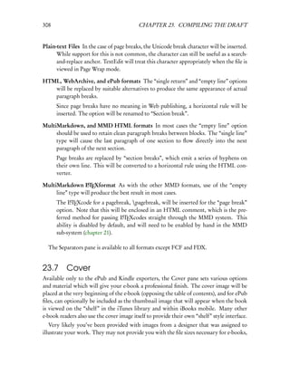 308                                        CHAPTER 23. COMPILING THE DRAFT


Plain-text Files In the case of page breaks, the Unicode break character will be inserted.
      While support for this is not common, the character can still be useful as a search-
      and-replace anchor. TextEdit will treat this character appropriately when the ﬁle is
      viewed in Page Wrap mode.

HTML, WebArchive, and ePub formats The “single return” and “empty line” options
   will be replaced by suitable alternatives to produce the same appearance of actual
   paragraph breaks.
      Since page breaks have no meaning in Web publishing, a horizontal rule will be
      inserted. The option will be renamed to “Section break”.

MultiMarkdown, and MMD HTML formats In most cases the “empty line” option
     should be used to retain clean paragraph breaks between blocks. The “single line”
     type will cause the last paragraph of one section to ﬂow directly into the next
     paragraph of the next section.
      Page breaks are replaced by “section breaks”, which emit a series of hyphens on
      their own line. This will be converted to a horizontal rule using the HTML con-
      verter.

MultiMarkdown LTEXformat As with the other MMD formats, use of the “empty
                  A

     line” type will produce the best result in most cases.
      The LTEXcode for a pagebreak, pagebreak, will be inserted for the “page break”
            A

      option. Note that this will be enclosed in an HTML comment, which is the pre-
      ferred method for passing LTEXcodes straight through the MMD system. This
                                   A

      ability is disabled by default, and will need to be enabled by hand in the MMD
      sub-system (chapter 21).

  The Separators pane is available to all formats except FCF and FDX.


23.7      Cover
Available only to the ePub and Kindle exporters, the Cover pane sets various options
and material which will give your e-book a professional ﬁnish. The cover image will be
placed at the very beginning of the e-book (opposing the table of contents), and for ePub
ﬁles, can optionally be included as the thumbnail image that will appear when the book
is viewed on the “shelf” in the iTunes library and within iBooks mobile. Many other
e-book readers also use the cover image itself to provide their own “shelf” style interface.
   Very likely you’ve been provided with images from a designer that was assigned to
illustrate your work. They may not provide you with the ﬁle sizes necessary for e-books,
 