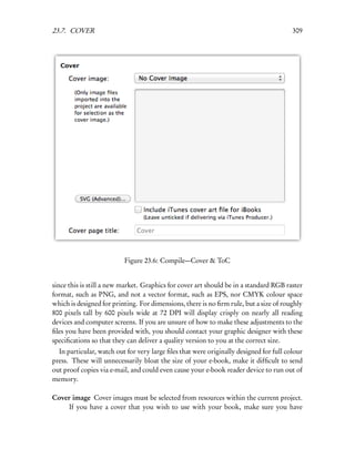 23.7. COVER                                                                             309




                          Figure 23.6: Compile—Cover & ToC


since this is still a new market. Graphics for cover art should be in a standard RGB raster
format, such as PNG, and not a vector format, such as EPS, nor CMYK colour space
which is designed for printing. For dimensions, there is no ﬁrm rule, but a size of roughly
800 pixels tall by 600 pixels wide at 72 DPI will display crisply on nearly all reading
devices and computer screens. If you are unsure of how to make these adjustments to the
ﬁles you have been provided with, you should contact your graphic designer with these
speciﬁcations so that they can deliver a quality version to you at the correct size.
  In particular, watch out for very large ﬁles that were originally designed for full colour
press. These will unnecessarily bloat the size of your e-book, make it difﬁcult to send
out proof copies via e-mail, and could even cause your e-book reader device to run out of
memory.

Cover image Cover images must be selected from resources within the current project.
     If you have a cover that you wish to use with your book, make sure you have
 