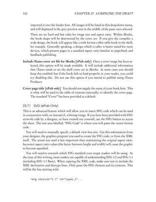 310                                       CHAPTER 23. COMPILING THE DRAFT


      imported it into the binder ﬁrst. All images will be listed in this drop-down menu,
      and will displayed in the grey preview area in the middle of the pane once selected.
      There are no hard and fast rules for image size and aspect ratio. Within iBooks,
      the book shape will be determined by the cover art. If you give the compiler a
      wide design, the book will appear like a wide format coffee table book in the shelf,
      for example. Generally speaking, a design which is taller is better suited for most
      devices, which present pages in a standard aspect ratio familiar to paperback and
      hardback publishing.

Include iTunes cover art ﬁle for iBooks [ePub only] Once a cover image has been se-
     lected, this option will be made available. It will include additional information
     that iTunes needs to set the shelf cover art in iBooks. In most cases you should
     keep this enabled, but if the book fails to load properly in your reader, you could
     try disabling this. Do not use this option if you intend to publish using iTunes
     Producer.

Cover page title [ePub only] You should not supply the name of your book here. This
     is what will be used in the table of contents internally, to identify the cover page.
     The standard “Cover” has been provided as a default.


23.7.1 SVG (ePub Only)
This is an advanced feature which will allow you to insert SVG code which can be used
in conjunction with, or instead of, a bitmap image. If you have been provided with SVG
artwork code by a designer, or have created one yourself, use the SVG button to access
the sheet. The text area labelled, “SVG Code” is where you will paste the vector format
code.
   You will need to manually specify a default view box size. Get this information from
your designer, the graphics program you used to create the SVG code, or from the XML
itself. The actual size used is less important than maintaining the original aspect ratio.
Incorrect aspect ratio values (the factor between height and width) will cause the graphic
to become squashed.
   You will need to research which SVG standard your target readers will be using. At
the time of this writing, most readers are capable of understanding SVG 1.0 and SVG 1.1
(including SVG 1.1 Basic). When copying the XML code, make sure not to include the
XML declaration and doctype lines. Only paste the SVG element and its contents. This
will be the line starting with:


      <svg version="1.1" id="Layer_1"...
 