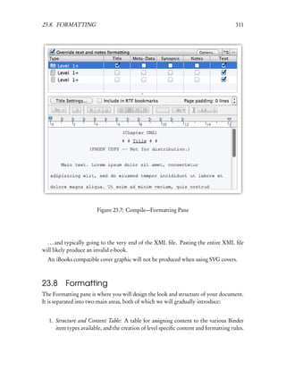 23.8. FORMATTING                                                                      311




                       Figure 23.7: Compile—Formatting Pane




  . . . and typically going to the very end of the XML ﬁle. Pasting the entire XML ﬁle
will likely produce an invalid e-book.
  An iBooks compatible cover graphic will not be produced when using SVG covers.



23.8      Formatting
The Formatting pane is where you will design the look and structure of your document.
It is separated into two main areas, both of which we will gradually introduce:


  1. Structure and Content Table: A table for assigning content to the various Binder
     item types available, and the creation of level speciﬁc content and formatting rules.
 