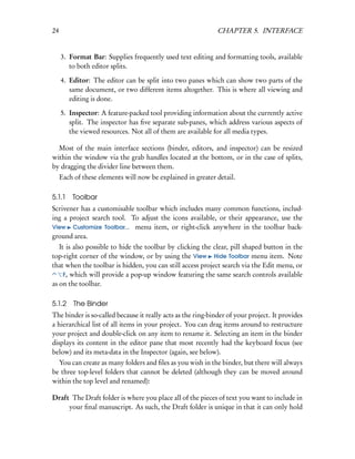 24                                                            CHAPTER 5. INTERFACE


     3. Format Bar: Supplies frequently used text editing and formatting tools, available
        to both editor splits.

     4. Editor: The editor can be split into two panes which can show two parts of the
        same document, or two different items altogether. This is where all viewing and
        editing is done.

     5. Inspector: A feature-packed tool providing information about the currently active
        split. The inspector has ﬁve separate sub-panes, which address various aspects of
        the viewed resources. Not all of them are available for all media types.

  Most of the main interface sections (binder, editors, and inspector) can be resized
within the window via the grab handles located at the bottom, or in the case of splits,
by dragging the divider line between them.
     Each of these elements will now be explained in greater detail.

5.1.1    Toolbar
Scrivener has a customisable toolbar which includes many common functions, includ-
ing a project search tool. To adjust the icons available, or their appearance, use the
View Customize Toolbar... menu item, or right-click anywhere in the toolbar back-
ground area.
   It is also possible to hide the toolbar by clicking the clear, pill shaped button in the
top-right corner of the window, or by using the View Hide Toolbar menu item. Note
that when the toolbar is hidden, you can still access project search via the Edit menu, or
     F, which will provide a pop-up window featuring the same search controls available
as on the toolbar.

5.1.2     The Binder
The binder is so-called because it really acts as the ring-binder of your project. It provides
a hierarchical list of all items in your project. You can drag items around to restructure
your project and double-click on any item to rename it. Selecting an item in the binder
displays its content in the editor pane that most recently had the keyboard focus (see
below) and its meta-data in the Inspector (again, see below).
  You can create as many folders and ﬁles as you wish in the binder, but there will always
be three top-level folders that cannot be deleted (although they can be moved around
within the top level and renamed):

Draft The Draft folder is where you place all of the pieces of text you want to include in
     your ﬁnal manuscript. As such, the Draft folder is unique in that it can only hold
 