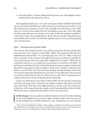 312                                               CHAPTER 23. COMPILING THE DRAFT


   2. Formatting Editor: A format editing and live preview area, which displays the for-
      matting rules for the selected row, above.


   In the supplied example (Figure 23.7), the manuscript will print all folder titles (includ-
ing any text within that folder item itself), and only text for ﬁle groups and ﬁles. It will
also override the formatting to Courier 12pt, and adds extra information to the folder
titles, one of which warns readers that they are holding a proof copy. All of this might
seem like magic right now, even if it gives you a taste of what the compiler is capable of,
so let’s take a look at the provided features. By the time you are done with this section,
you should be able to see how all of this ﬁts together, and in no time you’ll be designing
your own documents.


23.8.1    Structure and Content Table
The structure table initially has three rows which correspond to the three binder basic
item types that can be found in a draft folder: folders, ﬁle groups (text ﬁles that have
subdocuments), and text ﬁles3 . For a moment ignore the “Level 1+” labels, we’ll get to
that in a moment. In the columns to the right of each type you will ﬁnd a checkbox for
each content element that can be optionally included by the compiler. Think of these
as optional material you can include from your project, for each item in the Draft. As
Scrivener proceeds down the list of items it has been instructed to compile, it will consult
this table for instructions on how to handle it. If that item is a folder, it will look at the
folder row and if “Title” and “Text” have been checked, will add the binder title for that
item into the manuscript, followed by any text that is in that folder ﬁle. If the next item
is a text ﬁle, it checks the text ﬁle row. If that row says only “Text” is exported, then it
will print just the text content of that ﬁle into the manuscript.
   Creative use of this feature can produce outlines (Titles only for all types), a document
with only your notes and no manuscript text, chapter containers that export only their
title, and so forth. Note that as you toggle elements on and off, you’ll see a live preview
of how they will be inserted into the compile, in the Formatting Editor below the table.
We’ll discuss how to change the look and feel of this in the next section.

   Global Changes: You can enable (or disable) elements for all rows by Option-clicking
   on any of the checkboxes. If you want to apply settings to only certain rows, you can
   use the standard Copy and Paste functions to copy settings from one row and paste
      3
     Some of the provided project templates might conﬁgure a number of formatting rows beyond the
basic default three. A new blank project, however, will always just have three rows, one for each type. You
might want to create a new blank project in order to follow along with this explanation.
 