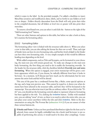 314                                         CHAPTER 23. COMPILING THE DRAFT


which it states in the label. In the provided example, I’ve added a checkbox to insert
Meta-Data (creation and modiﬁcation dates, labels, and so forth) to any folders at level
two or deeper. Folders directly descendant from the Draft will only print their titles
in the compiled document, but all folders at level two or greater will also print their
meta-data.
  To remove a level-based row, you can select it and click the - button to the right of the
“Add formatting level” button.
   There are other buttons and options in this table, but before we take a look at them,
let’s examine the formatting editor.

23.8.2 Formatting Editor
The formatting editor view is linked with the structure table above it. When you select
a row in that table, you are also editing the format for that row as well. Thus, each type
of binder item can have its own formatting rules, and further levels of depth in the binder
can have their own formatting rules. A very simple example of this would be different
heading sizes depending on the level.
   While added components, such as Title and Synopsis, can be formatted to your choos-
ing, the main text area will remain greyed out. To make any changes to the main text
body formatting, the ﬁrst thing you need to do is enable the formatting override. In
the header for the structure table, click the checkbox labelled, Override text and notes
formatting. When this option is engaged, your entire manuscript will be given a uni-
form appearance which can, if you choose, be radically different from how it looks in
Scrivener. In a moment, we’ll discuss just how much can be reformatted, but for now
assume the entire look and feel will be altered.
   This area of the pane has a condensed Format Bar, a Ruler, some special options at
the top, and a large text preview area. This cannot be typed in, it shows you what ele-
ments have been selected in the structure table, and how they will be formatted in the
manuscript. You can otherwise treat it just like an ordinary editor. If you click in the “Ti-
tle” area, you should see the formatting controls adjust to represent whatever formatting
has been applied to the title. Try clicking the Underline button. Unlike with standard
text, you are editing “areas” of text, so there is no need to select the entire title, you can
just place your cursor anywhere within the title and click Underline. Refer to the doc-
umentation on using the The Format Bar (subsection 14.4.2) if you are unsure of what
these various buttons do.

  E-books and Fonts: Unless you have purchased distribution rights for the font you’ve
  selected, fonts cannot be legally embedded into the e-book (and Scrivener is not ca-
  pable of performing this action; it would need to be done after compiling). Conse-
 