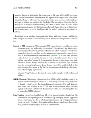 23.8. FORMATTING                                                                         315



  quently, the precise font family that you choose in this pane will probably not be the
  font you see in the e-book. In most cases, this is precisely what you want. The e-book
  reader hardware or software will provide fonts for the user, and most will want to use
  their preferred font and styling if give the choice. The exception to this is that the font
  family will be declared in the formatting meta-data, so if that font is available on the
  device or computer, then it will in some cases be used. Again, this is up to the software
  itself as to whether or not it should override the reader’s preferences with your font
  choice.

  In addition to the standard controls detailed above, additional elements will be pro-
vided along the header bar of the formatting editor, if relevant to the particular format in
use.

Include in RTF bookmarks When using the RTF export format, you will see an option
     next to the preﬁx and sufﬁx called “Include in RTF Bookmarks”. By default, every
     section in your binder will get an RTF bookmark, which will create a handy navi-
     gational reference in compliant word processors, and is also used to cross-reference
     links in Scrivener’s table of contents feature (chapter 22), or your own Scrivener
     Links. It may not always be desirable to have bookmarks at every level of your
     outline, especially if you use Scrivener’s outline feature to break down your book
     into small blocks. Simple uncheck this to remove the document type and level
     from the bookmarking feature. If you do this, you will be unable to link to this
     level and type of document in the ToC, or when using the linked <$p> feature for
     cross-referencing by page number.
      Click the “Help” button in this sheet for some useful examples of title preﬁxes and
      sufﬁxes.

HTML Elements When using a format based on HTML (which includes e-books), an
   element selector will appear next to the “Title Settings” control, using “Body text”
   by default—which is to say the standard paragraph element will be used. You may
   want to set your headings to use HTML style header numbers, where h1 is the
   highest level and h6 is the lowest. Each element within the formatting editor can
   be assigned an HTML element.

Page Padding Located on the right hand side of the formatting editor header bar, this
     controls how much padding will be added to the top of the page when it happens to
     fall on a page break. Use this to offset your titles from the top of the printable mar-
     gins if you prefer that look. This option will not be previewed in the Formatting
     pane, you will need to compile in order to see the results.
 