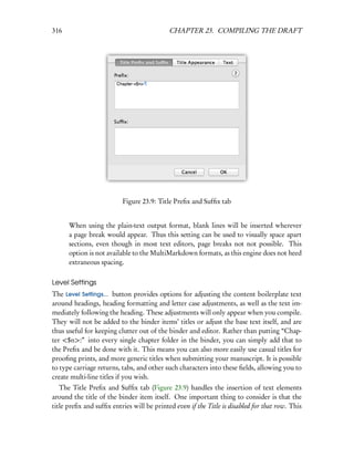 316                                         CHAPTER 23. COMPILING THE DRAFT




                          Figure 23.9: Title Preﬁx and Sufﬁx tab


      When using the plain-text output format, blank lines will be inserted wherever
      a page break would appear. Thus this setting can be used to visually space apart
      sections, even though in most text editors, page breaks not not possible. This
      option is not available to the MultiMarkdown formats, as this engine does not heed
      extraneous spacing.

Level Settings
The Level Settings... button provides options for adjusting the content boilerplate text
around headings, heading formatting and letter case adjustments, as well as the text im-
mediately following the heading. These adjustments will only appear when you compile.
They will not be added to the binder items’ titles or adjust the base text itself, and are
thus useful for keeping clutter out of the binder and editor. Rather than putting “Chap-
ter <$n>:” into every single chapter folder in the binder, you can simply add that to
the Preﬁx and be done with it. This means you can also more easily use casual titles for
prooﬁng prints, and more generic titles when submitting your manuscript. It is possible
to type carriage returns, tabs, and other such characters into these ﬁelds, allowing you to
create multi-line titles if you wish.
   The Title Preﬁx and Sufﬁx tab (Figure 23.9) handles the insertion of text elements
around the title of the binder item itself. One important thing to consider is that the
title preﬁx and sufﬁx entries will be printed even if the Title is disabled for that row. This
 