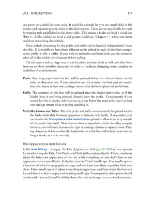 23.8. FORMATTING                                                                         317


can prove very useful in some cases. It could for example let you use casual titles in the
binder, and standard generic titles in the ﬁnal output. These are set speciﬁcally for each
formatting rule established in the above table. This means a folder on level 1 could use
“Part I”, while a folder on level 2 and greater could use “Chapter 1”, while text items
could use something else entirely.
   Once added, formatting for the preﬁx and sufﬁx can be handled independently from
the title. It is possible to have three different styles afﬁxed to each of the three compo-
nents: preﬁx + title + sufﬁx. If you wish to maintain a uniform look, use the mouse to
select all of the visible title elements before styling.
  Tab characters and carriage returns can be added to these ﬁelds as well, and they have
been set to show invisible characters in order to facilitate designing more complex or
multi-line title adornments.

Preﬁx Anything typed into this box will be printed before the relevant binder item’s
     title, on that same line. If you intend to use this to insert the ﬁrst part of a multi-
     line title, insert at least one; carriage return after the boilerplate text in this box.

Sufﬁx The contents of this box will be printed after the binder item’s title, or if the
     binder item is not being printed, directly after the preﬁx. Consequently if you
     intend for this to display information on a line below the main title, insert at least
     one carriage return prior to typing anything in.

MultiMarkdown and Titles The title preﬁx and sufﬁx will ordinarily be placed within
     the hash marks that Scrivener generates to indicate title depth. If you prefer, you
     can disable the Place preﬁx suﬃx inside hashes options to allow text entry outside
     of the header line itself. Note that to allow compatibility with the other compile
     formats, you will need to manually type in carriage returns to separate lines. Plac-
     ing characters before or after the hashmarks on a title line will at best cause it to no
     longer render as a title correctly.

Title Appearance and Run-Ins
In the Level Settings... dialogue, the Title Appearance tab (Figure 23.10) has three options
for transforming the Title, Title Preﬁx, and Title Sufﬁx, independently. These transforms
adjust the letter-case appearance of the text while compiling, so you don’t have to use
uppercase titles in your Binder. It also lets you use “Fake” small caps. True small caps are
a function of a font’s typographic settings, and few fonts have these capability built into
them. Faked small caps will adjust everything to uppercase, and then tweak the font size
for each letter so that it appears to be using small caps. Consequently, this option should
not be used if you will need ﬂexibility down the road to change that in a word processor.
 