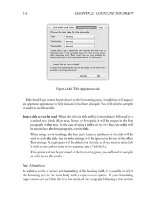 318                                        CHAPTER 23. COMPILING THE DRAFT




                            Figure 23.10: Title Appearance tab


   Fake Small Caps cannot be previewed in the Formatting pane, though they will acquire
an uppercase appearance to help indicate it has been changed. You will need to compile
in order to see the results.

Insert title as run-in head When the title (or title sufﬁx) is immediately followed by a
      standard text block (Main text, Notes, or Synopsis), it will be output in the ﬁrst
      paragraph of that text. In the case of using a sufﬁx on its own line, the sufﬁx will
      be moved into the ﬁrst paragraph, not the title.
      When using run-in headings, the font and character attributes of the title will be
      used to style the title, but its ruler settings will be ignored in favour of the Main
      Text settings. A single space will be added after the title, so if you want to embellish
      it with an em-dash or some other sequence, use a Title Sufﬁx.
      This option will not be previewed in the Formatting pane, you will need to compile
      in order to see the results.


Text Alterations
In addition to the structure and formatting of the heading itself, it is possible to affect
the following text in the main body with a capitalisation option. If your formatting
requirements are such that the ﬁrst few words of the paragraph following a title need to
 