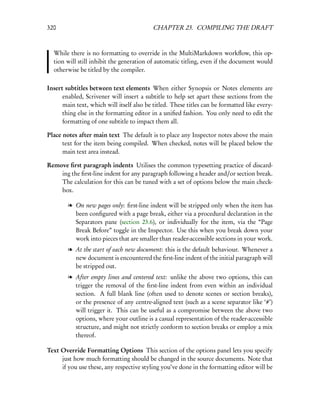 320                                        CHAPTER 23. COMPILING THE DRAFT



  While there is no formatting to override in the MultiMarkdown workﬂow, this op-
  tion will still inhibit the generation of automatic titling, even if the document would
  otherwise be titled by the compiler.

Insert subtitles between text elements When either Synopsis or Notes elements are
      enabled, Scrivener will insert a subtitle to help set apart these sections from the
      main text, which will itself also be titled. These titles can be formatted like every-
      thing else in the formatting editor in a uniﬁed fashion. You only need to edit the
      formatting of one subtitle to impact them all.

Place notes after main text The default is to place any Inspector notes above the main
      text for the item being compiled. When checked, notes will be placed below the
      main text area instead.

Remove ﬁrst paragraph indents Utilises the common typesetting practice of discard-
    ing the ﬁrst-line indent for any paragraph following a header and/or section break.
    The calculation for this can be tuned with a set of options below the main check-
    box.

        l On new pages only: ﬁrst-line indent will be stripped only when the item has
          been conﬁgured with a page break, either via a procedural declaration in the
          Separators pane (section 23.6), or individually for the item, via the “Page
          Break Before” toggle in the Inspector. Use this when you break down your
          work into pieces that are smaller than reader-accessible sections in your work.
        l At the start of each new document: this is the default behaviour. Whenever a
          new document is encountered the ﬁrst-line indent of the initial paragraph will
          be stripped out.
        l After empty lines and centered text: unlike the above two options, this can
          trigger the removal of the ﬁrst-line indent from even within an individual
          section. A full blank line (often used to denote scenes or section breaks),
          or the presence of any centre-aligned text (such as a scene separator like ‘#’)
          will trigger it. This can be useful as a compromise between the above two
          options, where your outline is a casual representation of the reader-accessible
          structure, and might not strictly conform to section breaks or employ a mix
          thereof.

Text Override Formatting Options This section of the options panel lets you specify
     just how much formatting should be changed in the source documents. Note that
     if you use these, any respective styling you’ve done in the formatting editor will be
 