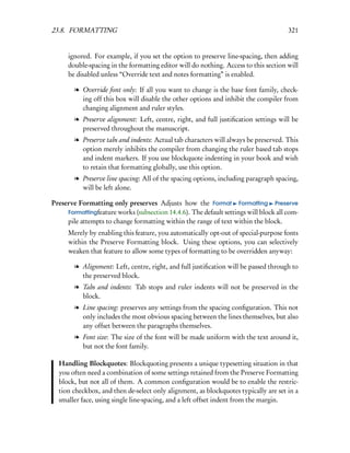 23.8. FORMATTING                                                                      321


      ignored. For example, if you set the option to preserve line-spacing, then adding
      double-spacing in the formatting editor will do nothing. Access to this section will
      be disabled unless “Override text and notes formatting” is enabled.

        l Override font only: If all you want to change is the base font family, check-
          ing off this box will disable the other options and inhibit the compiler from
          changing alignment and ruler styles.
        l Preserve alignment: Left, centre, right, and full justiﬁcation settings will be
          preserved throughout the manuscript.
        l Preserve tabs and indents: Actual tab characters will always be preserved. This
          option merely inhibits the compiler from changing the ruler based tab stops
          and indent markers. If you use blockquote indenting in your book and wish
          to retain that formatting globally, use this option.
        l Preserve line spacing: All of the spacing options, including paragraph spacing,
          will be left alone.

Preserve Formatting only preserves Adjusts how the Format Formatting Preserve
     Formattingfeature works (subsection 14.4.6). The default settings will block all com-
     pile attempts to change formatting within the range of text within the block.
      Merely by enabling this feature, you automatically opt-out of special-purpose fonts
      within the Preserve Formatting block. Using these options, you can selectively
      weaken that feature to allow some types of formatting to be overridden anyway:

        l Alignment: Left, centre, right, and full justiﬁcation will be passed through to
          the preserved block.
        l Tabs and indents: Tab stops and ruler indents will not be preserved in the
          block.
        l Line spacing: preserves any settings from the spacing conﬁguration. This not
          only includes the most obvious spacing between the lines themselves, but also
          any offset between the paragraphs themselves.
        l Font size: The size of the font will be made uniform with the text around it,
          but not the font family.

  Handling Blockquotes: Blockquoting presents a unique typesetting situation in that
  you often need a combination of some settings retained from the Preserve Formatting
  block, but not all of them. A common conﬁguration would be to enable the restric-
  tion checkbox, and then de-select only alignment, as blockquotes typically are set in a
  smaller face, using single line-spacing, and a left offset indent from the margin.
 