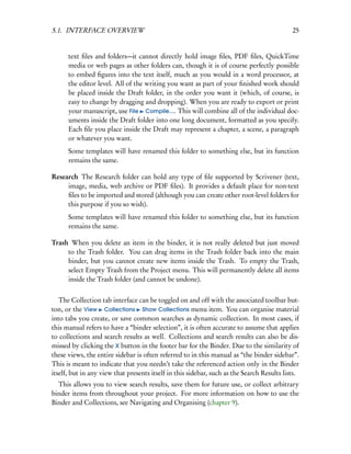 5.1. INTERFACE OVERVIEW                                                                     25


      text ﬁles and folders—it cannot directly hold image ﬁles, PDF ﬁles, QuickTime
      media or web pages as other folders can, though it is of course perfectly possible
      to embed ﬁgures into the text itself, much as you would in a word processor, at
      the editor level. All of the writing you want as part of your ﬁnished work should
      be placed inside the Draft folder, in the order you want it (which, of course, is
      easy to change by dragging and dropping). When you are ready to export or print
      your manuscript, use File Compile.... This will combine all of the individual doc-
      uments inside the Draft folder into one long document, formatted as you specify.
      Each ﬁle you place inside the Draft may represent a chapter, a scene, a paragraph
      or whatever you want.
      Some templates will have renamed this folder to something else, but its function
      remains the same.

Research The Research folder can hold any type of ﬁle supported by Scrivener (text,
     image, media, web archive or PDF ﬁles). It provides a default place for non-text
     ﬁles to be imported and stored (although you can create other root-level folders for
     this purpose if you so wish).
      Some templates will have renamed this folder to something else, but its function
      remains the same.

Trash When you delete an item in the binder, it is not really deleted but just moved
     to the Trash folder. You can drag items in the Trash folder back into the main
     binder, but you cannot create new items inside the Trash. To empty the Trash,
     select Empty Trash from the Project menu. This will permanently delete all items
     inside the Trash folder (and cannot be undone).


   The Collection tab interface can be toggled on and off with the associated toolbar but-
ton, or the View Collections Show Collections menu item. You can organise material
into tabs you create, or save common searches as dynamic collection. In most cases, if
this manual refers to have a “binder selection”, it is often accurate to assume that applies
to collections and search results as well. Collections and search results can also be dis-
missed by clicking the X button in the footer bar for the Binder. Due to the similarity of
these views, the entire sidebar is often referred to in this manual as “the binder sidebar”.
This is meant to indicate that you needn’t take the referenced action only in the Binder
itself, but in any view that presents itself in this sidebar, such as the Search Results lists.
  This allows you to view search results, save them for future use, or collect arbitrary
binder items from throughout your project. For more information on how to use the
Binder and Collections, see Navigating and Organising (chapter 9).
 