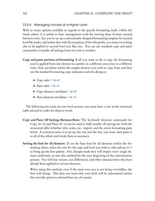 322                                        CHAPTER 23. COMPILING THE DRAFT


23.8.4 Managing Formats at a Higher Level
With so many options available in regards to the speciﬁc formatting itself, within the
mock editor, it is useful to have management tools for moving these formats around
between rows. Say you’ve set up a meticulously designed formatting template for second
level ﬁle stacks, and realise that with the exception of the title preﬁx, you want everything
else to be applied to second level text ﬁles too. You can use standard copy and paste
commands to transfer all settings from one row to another.


Copy and paste portions of formatting If all you want to do is copy the formatting
    you’ve applied from one element to another in a different area (even in a different
    row), click anywhere within the sample element you wish to copy from and then
    use the standard formatting copy and paste tools for doing so:

        l Copy ruler:       –C

        l Paste ruler:     –V

        l Copy character attributes:      –C

        l Paste character attributes:     –V


  The following two tools are row level actions, you must have a row in the structural
table selected in order for them to work.


Copy and Paste All Settings Between Rows The keyboard shortcut commands for
    Copy ( – C) and Paste ( – V) can be used to bulk transfer all settings for both the
    structural table (whether title, notes, etc. export) and the entire formatting pane
    below. A common tactic is to set up one row just the way you want, then paste it
    to all of the others and tweak them as necessary.

Setting the font for all elements To set the base font for all elements within the for-
      matting editor, select the row for the type and level you wish to edit and use – T
      to bring up the font palette. Any changes made here will impact every single ele-
      ment uniformly, so save this method for the very beginning of the customisation
      process. You will lose variant, size differences, and other characteristics that have
      already been applied to various elements.
      When using this method, even if the main text area is not being overridden, the
      font will change. This does not mean that your draft will be reformatted (unless
      the override option is selected later on, of course).
 