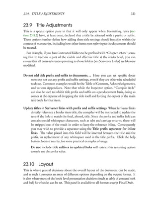 23.9. TITLE ADJUSTMENTS                                                                  323


23.9 Title Adjustments
This is a special option pane in that it will only appear when Formatting rules (sec-
tion 23.8.2) have, at least once, declared that a title be adorned with a preﬁx or sufﬁx.
These options further deﬁne how adding these title settings should function within the
context of manuscript, including how other items even referring to the documents should
be treated.
  For example, if you have instructed folders to be preﬁxed with “Chapter <$n>”, caus-
ing that to become a part of the visible and effective title at the reader level, you can
ensure that all cross-references pointing to those folders (via Scrivener Links) are likewise
modiﬁed.


Do not add title preﬁx and sufﬁx to documents. . . Here you can set speciﬁc docu-
    ments to not use any preﬁx and sufﬁx settings, even if they are otherwise scheduled
    to do so. Common examples would be the Table of Contents, Acknowledgements,
    and various Appendices. Note that while the Inspector option, “Compile As-Is”
    can also be used to inhibit title preﬁx and sufﬁx on a per-document basis, doing so
    comes at the expense of dropping the title itself and forcing the export of the main
    text body for that item.

Update titles in Scrivener links with preﬁx and sufﬁx settings When Scrivener links
    directly reference a binder item title, the compiler will be instructed to update the
    text of the link to match the ﬁnal, altered, title. Since the preﬁx and sufﬁx ﬁeld can
    contain special whitespace characters, such as tabs and carriage returns, these will
    be stripped out of the result in order to keep the reference inline. Consequently
    you may wish to provide a separator using the Title preﬁx separator for inline
    links. The value placed into this ﬁeld will be inserted between the title and the
    preﬁx, in replacement of any whitespace used in the title preﬁx. Click the help
    button, located nearby, for some practical examples of usage.
      Do not include title sufﬁxes in updated links will restrict this renaming option
      to only use the preﬁx value.



23.10 Layout
This is where general decisions about the overall layout of the document can be made,
and as such it presents an array of different options depending on the output format. It
is also where most of the book level presentation decisions (such as table of content look
and feel) for e-books can be set. This panel is available to all formats except Final Draft.
 