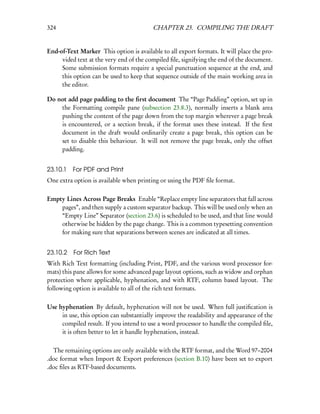 324                                      CHAPTER 23. COMPILING THE DRAFT


End-of-Text Marker This option is available to all export formats. It will place the pro-
     vided text at the very end of the compiled ﬁle, signifying the end of the document.
     Some submission formats require a special punctuation sequence at the end, and
     this option can be used to keep that sequence outside of the main working area in
     the editor.

Do not add page padding to the ﬁrst document The “Page Padding” option, set up in
    the Formatting compile pane (subsection 23.8.3), normally inserts a blank area
    pushing the content of the page down from the top margin wherever a page break
    is encountered, or a section break, if the format uses these instead. If the ﬁrst
    document in the draft would ordinarily create a page break, this option can be
    set to disable this behaviour. It will not remove the page break, only the offset
    padding.


23.10.1   For PDF and Print
One extra option is available when printing or using the PDF ﬁle format.

Empty Lines Across Page Breaks Enable “Replace empty line separators that fall across
    pages”, and then supply a custom separator backup. This will be used only when an
    “Empty Line” Separator (section 23.6) is scheduled to be used, and that line would
    otherwise be hidden by the page change. This is a common typesetting convention
    for making sure that separations between scenes are indicated at all times.


23.10.2 For Rich Text
With Rich Text formatting (including Print, PDF, and the various word processor for-
mats) this pane allows for some advanced page layout options, such as widow and orphan
protection where applicable, hyphenation, and with RTF, column based layout. The
following option is available to all of the rich text formats.

Use hyphenation By default, hyphenation will not be used. When full justiﬁcation is
     in use, this option can substantially improve the readability and appearance of the
     compiled result. If you intend to use a word processor to handle the compiled ﬁle,
     it is often better to let it handle hyphenation, instead.

  The remaining options are only available with the RTF format, and the Word 97–2004
.doc format when Import & Export preferences (section B.10) have been set to export
.doc ﬁles as RTF-based documents.
 