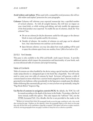 23.10. LAYOUT                                                                                            325


Avoid widows and orphans When used with a compatible word processor, this will en-
     able widow and orphan4 protection for your paragraphs.

Columns Columns will reformat your exported manuscript into a speciﬁed number
    of vertical columns. As with all compile features, this will have no impact on
    your visual draft, or while writing and editing, and only modify the appearance
    of the ﬁnal product once exported. To enable the use of columns, check the “Use
    columns” box.

          l Do not use columns for the ﬁrst document: useful for title pages or the abstract
            block in many style guides used by the sciences.
          l Number of columns: the number of columns on each page can be adjusted
            here. Any value between two and four can be selected.
          l Space between columns: you may also adjust how much padding will be used
            to space the columns apart from one another, from 1/8th of an inch to 3/4.


23.10.3 For E-books
This pane is only available to the ePub and Kindle .mobi export formats. It provides
additional options which impact the presentation and functionality of your book, such
as cross-referenced table of contents and script formatting.


Table of Contents
Table of contents are often handled by the device using a special interface which lets the
reader jump directly to a designated spot in the book like a hyperlink. You will rarely
need to create your own table of contents by hand. Scrivener will generate a table of
contents based on items which have a section break assigned to them. Section breaks are
generated in two fashions: either procedurally in the Separators compile pane (by default,
folders following ﬁles automatically get one), or ones you have set up manually, using the
“Page Break Before” Inspector ﬂag.

Use ﬂat list of contents in navigation controls (NCX) By default, the TOC list will
     be nested according to the depth of the items in the binder. To produce a ﬂat list of
     items instead, enable this option. This only impacts the “software” ToC, not the
     HTML formatted ToC. On a Kindle, this list is not provided to the reader in the
    4
      Widows are remnant lines where the paragraph breaks across the page, resulting in only a few words
after turning the page. Orphans are the opposite, where the paragraph begins so low down on the page
that only the ﬁrst line can be read before a page ﬂip is required. This option will strive to reduce instances
of this by moving paragraphs from one page to another to keep the text as cohesive as possible.
 