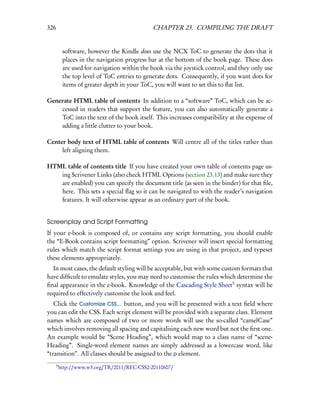 326                                           CHAPTER 23. COMPILING THE DRAFT


           software, however the Kindle does use the NCX ToC to generate the dots that it
           places in the navigation progress bar at the bottom of the book page. These dots
           are used for navigation within the book via the joystick control, and they only use
           the top level of ToC entries to generate dots. Consequently, if you want dots for
           items of greater depth in your ToC, you will want to set this to ﬂat list.

Generate HTML table of contents In addition to a “software” ToC, which can be ac-
    cessed in readers that support the feature, you can also automatically generate a
    ToC into the text of the book itself. This increases compatibility at the expense of
    adding a little clutter to your book.

Center body text of HTML table of contents Will centre all of the titles rather than
     left aligning them.

HTML table of contents title If you have created your own table of contents page us-
   ing Scrivener Links (also check HTML Options (section 23.13) and make sure they
   are enabled) you can specify the document title (as seen in the binder) for that ﬁle,
   here. This sets a special ﬂag so it can be navigated to with the reader’s navigation
   features. It will otherwise appear as an ordinary part of the book.


Screenplay and Script Formatting
If your e-book is composed of, or contains any script formatting, you should enable
the “E-Book contains script formatting” option. Scrivener will insert special formatting
rules which match the script format settings you are using in that project, and typeset
these elements appropriately.
  In most cases, the default styling will be acceptable, but with some custom formats that
have difﬁcult to emulate styles, you may need to customise the rules which determine the
ﬁnal appearance in the e-book. Knowledge of the Cascading Style Sheet5 syntax will be
required to effectively customise the look and feel.
   Click the Customize CSS... button, and you will be presented with a text ﬁeld where
you can edit the CSS. Each script element will be provided with a separate class. Element
names which are composed of two or more words will use the so-called “camelCase”
which involves removing all spacing and capitalising each new word but not the ﬁrst one.
An example would be “Scene Heading”, which would map to a class name of “scene-
Heading”. Single-word element names are simply addressed as a lowercase word, like
“transition”. All classes should be assigned to the p element.
      5
          http://www.w3.org/TR/2011/REC-CSS2-20110607/
 