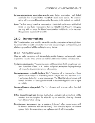 328                                       CHAPTER 23. COMPILING THE DRAFT


Include comments and annotations as script notes Inline annotations and linked
     comments will be converted to Final Draft’s script notes feature. All commen-
     tation will be removed from the compiled document if this option is not enabled.

Fonts The ﬁnal two options allow you to set fonts for the indicated features within Final
     Draft. Do note that if you intend to share the FDX ﬁle with Windows colleagues,
     you may wish to change the default Summaries font to Helvetica, Arial, or some-
     thing else that is commonly available.


23.12 Transformations
The Transformations pane provides text and formatting conversions (where applicable).
Since many of the available formats have their own unique strengths and weaknesses, not
all of the options listed will be available for every format.


23.12.1   Plain Text Conversions
These are useful conversion tools for translating special characters and some ruler styles
to plain-text variants. These options are made available to the rich text formats as well.

Straighten smart quotes Typographic quotes will be substituted with straightened vari-
      ants. In versions of Mac OS X Leopard and greater, the system language settings
      will be used to determine the proper substitutions.

Convert em-dashes to double hyphens The ‘—’ character will be converted to –. If this
    option does not appear to be working, ensure that you have used em dashes (      -
    ) and not en dashes ( -) in your manuscript. The MultiMarkdown formats will
    convert em-dashes to triple hyphens instead, as the double hyphen is used to input
    an en-dash.

Convert ellipses to triple periods The ‘. . . ’ character will be converted to three full
    stops.

Delete struck-through text Any text that has had a strikethrough applied to it will be
     removed from the compiled ﬁle when this option is enabled, allowing a form of
     “soft-deletion” while editing.

Do not convert auto-number tags to numbers Scrivener’s token counter system will
    be disabled (the tokens will remain visible). Note this only impacts the counter
    system. Other document tokens and replacements will still be expanded.
 