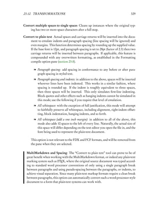 23.12. TRANSFORMATIONS                                                                 329


Convert multiple spaces to single spaces Cleans up instances where the original typ-
    ing has two or more space characters after a full stop.

Convert to plain text Actual spaces and carriage returns will be inserted into the docu-
    ment to emulate indents and paragraph spacing (line spacing will be ignored) and
    even margins. This function determines spacing by rounding up the supplied value.
    If the base font is 12pt, and paragraph spacing is set to 28pt (factor of 2.3) then two
    carriage returns will be inserted between paragraphs. If applicable, this feature is
    compounded with any overwritten formatting, as established in the Formatting
    compile option pane (section 23.8).

        l Paragraph spacing: add spacing in conformance to any before or after para-
          graph spacing in styled text.
        l Paragraph spacing and indents: in addition to the above, spaces will be inserted
          wherever lines have been indented. This works in a similar fashion, where
          spacing is rounded up. If the indent is roughly equivalent to three spaces,
          then three spaces will be inserted. This only simulates ﬁrst-line indenting.
          Block quotes and other effects such as hanging indents cannot be simulated in
          this mode; use the following if you require that level of emulation.
        l All whitespace: with the exception of full justiﬁcation, this mode will attempt
          to faithfully preserve all whitespace, including alignment, right-indent offset-
          ting, block indentation, hanging indents, and so forth.
        l All whitespace (add a one inch margin): in addition to all of the above, this
          mode also adds 10 spaces to the left of every line. Naturally, the actual size of
          this space will differ depending on the text editor you open the ﬁle in, and the
          font being used to represent the plain-text document.

      This option is not relevant to the FDX and FCF formats, and will be removed from
      the pane when they are selected.

  MultiMarkdown and Spacing: The “Convert to plain text” tool can prove to be of
  great beneﬁt when working with the MultiMarkdown format, or indeed any plain-text
  marking system such as LTEX, where the original source document was typed accord-
                           A

  ing to standard word processor conventions of only using a single paragraph break
  between paragraphs and using pseudo-spacing between the paragraphs, or indents, to
  achieve visual separation. Since many plain-text markup formats require a clean break
  between paragraphs, this option can automatically convert such a word-processor style
  document to a form that plain-text systems can work with.
 