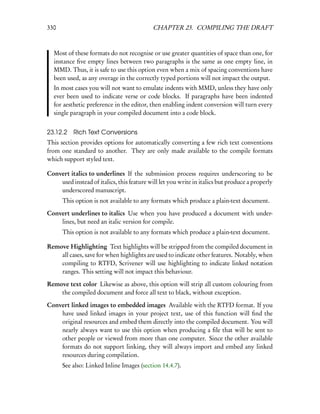 330                                         CHAPTER 23. COMPILING THE DRAFT



  Most of these formats do not recognise or use greater quantities of space than one, for
  instance ﬁve empty lines between two paragraphs is the same as one empty line, in
  MMD. Thus, it is safe to use this option even when a mix of spacing conventions have
  been used, as any overage in the correctly typed portions will not impact the output.
  In most cases you will not want to emulate indents with MMD, unless they have only
  ever been used to indicate verse or code blocks. If paragraphs have been indented
  for aesthetic preference in the editor, then enabling indent conversion will turn every
  single paragraph in your compiled document into a code block.


23.12.2 Rich Text Conversions
This section provides options for automatically converting a few rich text conventions
from one standard to another. They are only made available to the compile formats
which support styled text.

Convert italics to underlines If the submission process requires underscoring to be
    used instead of italics, this feature will let you write in italics but produce a properly
    underscored manuscript.
      This option is not available to any formats which produce a plain-text document.

Convert underlines to italics Use when you have produced a document with under-
    lines, but need an italic version for compile.
      This option is not available to any formats which produce a plain-text document.

Remove Highlighting Text highlights will be stripped from the compiled document in
    all cases, save for when highlights are used to indicate other features. Notably, when
    compiling to RTFD, Scrivener will use highlighting to indicate linked notation
    ranges. This setting will not impact this behaviour.

Remove text color Likewise as above, this option will strip all custom colouring from
    the compiled document and force all text to black, without exception.

Convert linked images to embedded images Available with the RTFD format. If you
    have used linked images in your project text, use of this function will ﬁnd the
    original resources and embed them directly into the compiled document. You will
    nearly always want to use this option when producing a ﬁle that will be sent to
    other people or viewed from more than one computer. Since the other available
    formats do not support linking, they will always import and embed any linked
    resources during compilation.
      See also: Linked Inline Images (section 14.4.7).
 