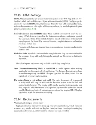 23.13. HTML SETTINGS                                                                  331


23.13 HTML Settings
HTML Options control a few speciﬁc features in relation to the Web Page (but not .we-
barchive), ePub and .mobi formats. If you wish to adjust the HTML DocType speciﬁ-
cations for exported HTML ﬁles, the technical details for how CSS is included (or not),
and whether or not most ruler styles will be converted to style, see the Import & Export
preference tab (section B.10).

Convert Scrivener links to HTML links When enabled, Scrivener will insert the nec-
    essary HTML framework to allow for links to cross-reference to internal parts of
    the Scrivener outline. If the linked element is outside of the scope of the current
    compile group, the link will be removed from the compiled document, rather than
    produce a broken link.
      Footnotes will always use internal links to cross-reference from the marker to the
      footnote text.

Underline links By default, Scrivener links are styled so that they are not underlined in
    the web page. If you wish underlining to be retained, use this option to disable the
    stylesheet.

  The following two options are only available to Web Page compilation.

Treat “Preserve Formatting” blocks as raw HTML A useful option when writing
      speciﬁcally for the purpose of web publishing. The Preserve Formatting tool can
      be used to output any raw HTML that you type into the editor, rather than its
      typical role of preserving formatting.

Use centered table to restrict body text width The entire document will be enclosed
     in a div which will keep the width of the document within a certain limit and
     centred in the browser. The precise width can be speciﬁed in the provided text
     ﬁeld, in pixels. The default value of 600 pixels is optimised for a character size of
     roughly 12 points, which will maintain a conventional line length of 10–12 English
     (or similar) words for maximum readability.


23.14 Replacements
“Replacements compile options pane”
  Replacements are a way for you to set up your own substitutions, which works in
a manner very similar to Search and Replace, though without changing the underlying
documents in Scrivener. A table with three columns has been provided:
 