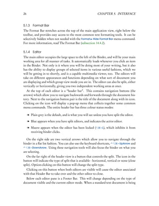 26                                                            CHAPTER 5. INTERFACE


5.1.3    Format Bar
The Format Bar stretches across the top of the main application view, right below the
toolbar, and provides easy access to the most common text formatting tools. It can be
selectively hidden when not needed with the Format Hide Format Bar menu command.
For more information, read The Format Bar (subsection 14.4.2).

5.1.4    Editor
The main editor occupies the large space to the left of the Binder, and will be your main
working area for all manner of tasks. It automatically loads whenever you click an item
in the Binder. Not only is it where you will be doing most of your writing, but it also
has the ability to display groups of selected items in various useful fashions, which we
will be getting in to shortly, and is a capable multimedia viewer, too. The editors will
take on different appearances and functions depending on what sort of document you
are displaying and which group view mode you are in. The editor can also be split, either
vertically or horizontally, giving you two independent working areas at once.
  At the top of each editor is a “header bar”. This contains navigation buttons (the
arrows) which allow you to navigate backwards and forwards through the document his-
tory. Next to the navigation button pair is the title of the document along with its icon.
Clicking on the icon will display a pop-up menu that collects together some common
menu commands. The entire header bar has three colour status modes:

     l Plain grey is the default, and is what you will see unless you have split the editor.

     l Blue appears when you have split editors, and indicates the active editor.

     l Mauve appears when the editor has been locked (           – L),   which inhibits it from
       receiving binder clicks.

  On the right side are two vertical arrows which allow you to navigate through the
binder in a ﬂat list fashion. You can also use the keyboard shortcuts,    – UpArrow and
      – DownArrow. Using these navigation tools will also focus the binder on what you
are selecting.
  On the far right of the header view is a button that controls the split. The icon in the
button will indicate the type of split that is available - horizontal, vertical or none (close
split). Option-clicking on this button will change the split type.
  Clicking on this button when both editors are visible will cause the editor associated
with that Header Bar to take over and the other editor to close.
  Below each editor pane is a Footer Bar. This will change depending on the type of
document visible and the current editor mode. When a standard text document is being
 
