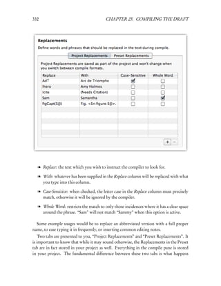 332                                      CHAPTER 23. COMPILING THE DRAFT




  l Replace: the text which you wish to instruct the compiler to look for.

  l With: whatever has been supplied in the Replace column will be replaced with what
    you type into this column.

  l Case-Sensitive: when checked, the letter case in the Replace column must precisely
    match, otherwise it will be ignored by the compiler.

  l Whole Word: restricts the match to only those incidences where it has a clear space
    around the phrase. “Sam” will not match “Sammy” when this option is active.

  Some example usages would be to replace an abbreviated version with a full proper
name, to ease typing it in frequently, or inserting common editing notes.
   Two tabs are presented to you, “Project Replacements” and “Preset Replacements”. It
is important to know that while it may sound otherwise, the Replacements in the Preset
tab are in fact stored in your project as well. Everything in the compile pane is stored
in your project. The fundamental difference between these two tabs is what happens
 