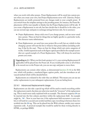 23.14. REPLACEMENTS                                                                   333


when you work with other presets. Preset Replacements will be saved into custom pre-
sets when you create your own, but Project Replacements never will. Likewise, Project
Replacements are totally protected from any changes made to your compile preset. If
you switch from the template settings to the prooﬁng preset, for instance, the Preset Re-
placements will be reset (usually to blank), but the Project Replacements will be safe. If
you create a Replacement in one tab, but later decide that it should be in the other, you
can use normal copy and paste to exchange settings between tabs. So in summary:

  l Project Replacements: always stick even if you change presets, and are never saved
    into a preset. These are best for things that are highly speciﬁc to a particular work,
    like character name substitutions.

  l Preset Replacements: are saved into your project ﬁle as well, but are volatile in that
    changing a preset will reset the list to whatever that preset deﬁnes (including noth-
    ing, if that be the case). These are best for things which suit entire categories of
    works. Useful expansions such as the ﬁgure caption provided in the example screen-
    shot are a good example of a Preset Replacement. They will always be saved into
    presets you create.

  Upgrading to 2.1: When you ﬁrst load a project in 2.1, your existing Replacements (if
  applicable) will be placed into the Preset tab. If you would prefer some or all of them
  to be moved over to the Project tab, you can use copy and paste to move them.

  Replacements can contain other tokens, as demonstrated (section 23.14) in the ﬁfth
row, which will produce a numbered ﬁgure caption preﬁx, and also introduces an ad-
vanced method which will be detailed below.
  Replacements are evaluated in the order they are deﬁned. This means you can use use
earlier replacements in your subsequent replacements, if you are feeling brave.

23.14.1   Advanced Replacements Usage
Replacements can also take a special tag which will be used to match everything within
the replacement match, that does not otherwise match the “structure” of the replacement
tag. This is much more easily explained with an example. The character sequence $@ can
be inserted into the ﬁrst column anywhere within the replacement ﬁeld. An example
might be, ˆ$@ˆ. Now in your base text, if the replacement ﬁeld encounters a caret sym-
bol, it will seek for a second caret symbol and then copy everything in between those two
symbols into the $@ tag. This can be placed into the With column, amidst your custom
expansion code. A practical example that would be useful for those writing directly in
HTML, or perhaps MMD:
 