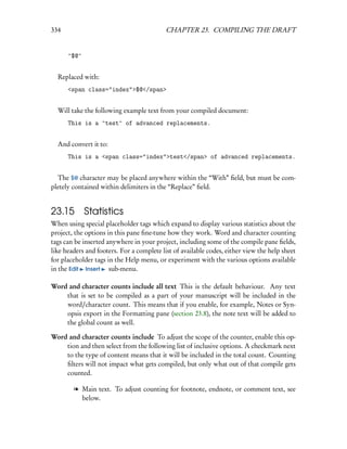 334                                        CHAPTER 23. COMPILING THE DRAFT


      ^$@^


  Replaced with:
      <span class="index">$@</span>


  Will take the following example text from your compiled document:
      This is a ^test^ of advanced replacements.


  And convert it to:
      This is a <span class="index">test</span> of advanced replacements.


  The $@ character may be placed anywhere within the “With” ﬁeld, but must be com-
pletely contained within delimiters in the “Replace” ﬁeld.


23.15 Statistics
When using special placeholder tags which expand to display various statistics about the
project, the options in this pane ﬁne-tune how they work. Word and character counting
tags can be inserted anywhere in your project, including some of the compile pane ﬁelds,
like headers and footers. For a complete list of available codes, either view the help sheet
for placeholder tags in the Help menu, or experiment with the various options available
in the Edit Insert sub-menu.

Word and character counts include all text This is the default behaviour. Any text
    that is set to be compiled as a part of your manuscript will be included in the
    word/character count. This means that if you enable, for example, Notes or Syn-
    opsis export in the Formatting pane (section 23.8), the note text will be added to
    the global count as well.

Word and character counts include To adjust the scope of the counter, enable this op-
    tion and then select from the following list of inclusive options. A checkmark next
    to the type of content means that it will be included in the total count. Counting
    ﬁlters will not impact what gets compiled, but only what out of that compile gets
    counted.

        l Main text. To adjust counting for footnote, endnote, or comment text, see
          below.
 