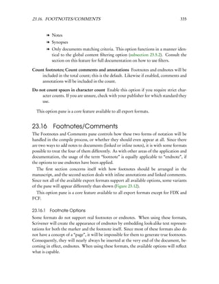 23.16. FOOTNOTES/COMMENTS                                                             335


          l Notes
          l Synopses
          l Only documents matching criteria. This option functions in a manner iden-
            tical to the global content ﬁltering option (subsection 23.5.2). Consult the
            section on this feature for full documentation on how to use ﬁlters.

Count footnotes; Count comments and annotations Footnotes and endnotes will be
    included in the total count; this is the default. Likewise if enabled, comments and
    annotations will be included in the count.

Do not count spaces in character count Enable this option if you require strict char-
    acter counts. If you are unsure, check with your publisher for which standard they
    use.

  This option pane is a core feature available to all export formats.


23.16 Footnotes/Comments
The Footnotes and Comments pane controls how these two forms of notation will be
handled in the compile process, or whether they should even appear at all. Since there
are two ways to add notes to documents (linked or inline notes), it is with some formats
possible to treat the four of them differently. As with other areas of the application and
documentation, the usage of the term “footnote” is equally applicable to “endnote”, if
the options to use endnotes have been applied.
   The ﬁrst section concerns itself with how footnotes should be arranged in the
manuscript, and the second section deals with inline annotations and linked comments.
Since not all of the available export formats support all available options, some variants
of the pane will appear differently than shown (Figure 23.12).
  This option pane is a core feature available to all export formats except for FDX and
FCF.

23.16.1    Footnote Options
Some formats do not support real footnotes or endnotes. When using these formats,
Scrivener will create the appearance of endnotes by embedding look-alike text represen-
tations for both the marker and the footnote itself. Since most of these formats also do
not have a concept of a “page”, it will be impossible for them to generate true footnotes.
Consequently, they will nearly always be inserted at the very end of the document, be-
coming in effect, endnotes. When using these formats, the available options will reﬂect
what is capable.
 