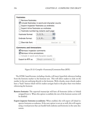 336                                       CHAPTER 23. COMPILING THE DRAFT




               Figure 23.12: Compile—Footnotes/Comments Pane (RTF)


   The HTML based formats, including e-books, will insert hyperlink references leading
from the footnote marker to the footnote text. This will allow readers to click on the
marker in the text and jump directly to the footnote. With e-books, most e-book readers
have a “back” button which will let readers navigate back to the place there were before
referencing the footnote.

Remove footnotes The exported manuscript will have all footnotes (inline or linked)
    stripped from it. When this option is enabled, the rest of the footnote section will
    be disabled.

Export inspector footnotes as endnotes When enabled, this will export all linked in-
    spector footnotes as endnotes. If the next option is not set as well, this will require
    using a word process that can handle both endnotes and footnotes in the same doc-
    ument.
 