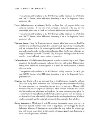 23.16. FOOTNOTES/COMMENTS                                                             337


      This option is only available to the RTF format, and by extension the DOC (but
      not DOCX) format, when RTF-based formatting is set in the Import & Export
      preference tab.

Export inline footnotes as endnotes Similar to above, but only exports inline foot-
    notes as endnotes. If you only wish one type of notation to be used in your
    manuscript, make sure to check both of these options one way or the other.
      This option is only available to the RTF format, and by extension the DOC (but
      not DOCX) format, when RTF-based formatting is set in the Import & Export
      preference tab.

Footnote format Using the drop-down menu, you can select how footnotes should be
     numbered in the ﬁnal manuscript. For formats which support real footnotes, this
     will set an instruction in the manuscript ﬁle which word processors need to read
     and understand in order for the setting to have an effect. For formats which do not
     support footnotes (such as RTFD and TXT), this option will impact how Scrivener
     numbers items itself, as it creates plain-text footnotes.

Endnote format All of the notes above pertain to endnote numbering as well. If you
    document has both footnotes and endnotes, Scrivener will set two different num-
    bering hints within the manuscript ﬁle; it is up to the word processor to handle
    them correctly.
      This option is only available to the RTF format, and by extension the DOC (but
      not DOCX) format, when RTF-based formatting is set in the Import & Export
      preference tab.

Override font If you wish to use a separate font to print footnotes, this can be set here.
    Note that many word processors have their own special stylesheets for handling
    footnote appearance, so this option may not always be necessary. However, this
    feature does have one important side-effect: when enabled, footnotes will acquire
    the line-spacing and alignment settings from the most common paragraph style.
    This format will be used consistently for all footnotes, even if they are featured in
    sections which have substantially different base formatting than the rest. Ordinar-
    ily, footnotes pick up the paragraph settings of the paragraphs they fall after.

Group footnotes. . . This feature is available to most formats that cannot generate true
    footnotes, but still support some form of page break. It will toggle the default
    behaviour whereby all footnotes are attached to the very end of the manuscript,
    and will instead insert them at the nearest subsequent page break, becoming in
    most cases, chapter-based endnotes.
 