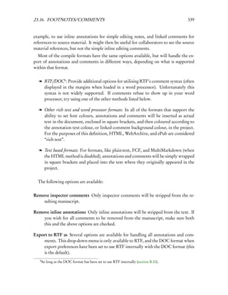 23.16. FOOTNOTES/COMMENTS                                                             339


example, to use inline annotations for simple editing notes, and linked comments for
references to source material. It might then be useful for collaborators to see the source
material references, but not the simple inline editing comments.
  Most of the compile formats have the same options available, but will handle the ex-
port of annotations and comments in different ways, depending on what is supported
within that format.


  l RTF/DOC6 : Provide additional options for utilising RTF’s comment syntax (often
    displayed in the margins when loaded in a word processor). Unfortunately this
    syntax is not widely supported. If comments refuse to show up in your word
    processor, try using one of the other methods listed below.

  l Other rich text and word processor formats: In all of the formats that support the
    ability to set font colours, annotations and comments will be inserted as actual
    text in the document, enclosed in square brackets, and then coloured according to
    the annotation text colour, or linked comment background colour, in the project.
    For the purposes of this deﬁnition, HTML, WebArchive, and ePub are considered
    “rich text”.

  l Text based formats: For formats, like plain-text, FCF, and MultiMarkdown (when
    the HTML method is disabled), annotations and comments will be simply wrapped
    in square brackets and placed into the text where they originally appeared in the
    project.


  The following options are available:


Remove inspector comments Only inspector comments will be stripped from the re-
    sulting manuscript.

Remove inline annotations Only inline annotations will be stripped from the text. If
    you wish for all comments to be removed from the manuscript, make sure both
    this and the above options are checked.

Export to RTF as Several options are available for handling all annotations and com-
    ments. This drop-down menu is only available to RTF, and the DOC format when
    export preferences have been set to use RTF internally with the DOC format (this
    is the default).
   6
       So long as the DOC format has been set to use RTF internally (section B.10).
 