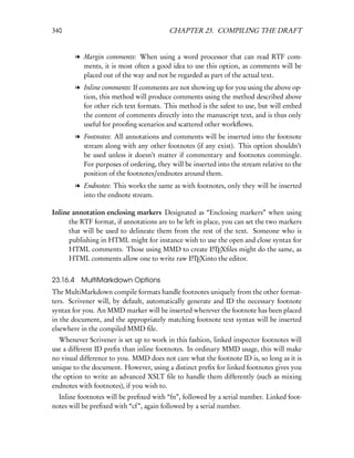 340                                      CHAPTER 23. COMPILING THE DRAFT


        l Margin comments: When using a word processor that can read RTF com-
          ments, it is most often a good idea to use this option, as comments will be
          placed out of the way and not be regarded as part of the actual text.
        l Inline comments: If comments are not showing up for you using the above op-
          tion, this method will produce comments using the method described above
          for other rich text formats. This method is the safest to use, but will embed
          the content of comments directly into the manuscript text, and is thus only
          useful for prooﬁng scenarios and scattered other workﬂows.
        l Footnotes: All annotations and comments will be inserted into the footnote
          stream along with any other footnotes (if any exist). This option shouldn’t
          be used unless it doesn’t matter if commentary and footnotes commingle.
          For purposes of ordering, they will be inserted into the stream relative to the
          position of the footnotes/endnotes around them.
        l Endnotes: This works the same as with footnotes, only they will be inserted
          into the endnote stream.

Inline annotation enclosing markers Designated as “Enclosing markers” when using
      the RTF format, if annotations are to be left in place, you can set the two markers
      that will be used to delineate them from the rest of the text. Someone who is
      publishing in HTML might for instance wish to use the open and close syntax for
      HTML comments. Those using MMD to create LTEXﬁles might do the same, as
                                                          A

      HTML comments allow one to write raw LTEXinto the editor.
                                                 A




23.16.4 MultiMarkdown Options
The MultiMarkdown compile formats handle footnotes uniquely from the other format-
ters. Scrivener will, by default, automatically generate and ID the necessary footnote
syntax for you. An MMD marker will be inserted wherever the footnote has been placed
in the document, and the appropriately matching footnote text syntax will be inserted
elsewhere in the compiled MMD ﬁle.
  Whenever Scrivener is set up to work in this fashion, linked inspector footnotes will
use a different ID preﬁx than inline footnotes. In ordinary MMD usage, this will make
no visual difference to you. MMD does not care what the footnote ID is, so long as it is
unique to the document. However, using a distinct preﬁx for linked footnotes gives you
the option to write an advanced XSLT ﬁle to handle them differently (such as mixing
endnotes with footnotes), if you wish to.
  Inline footnotes will be preﬁxed with “fn”, followed by a serial number. Linked foot-
notes will be preﬁxed with “cf”, again followed by a serial number.
 