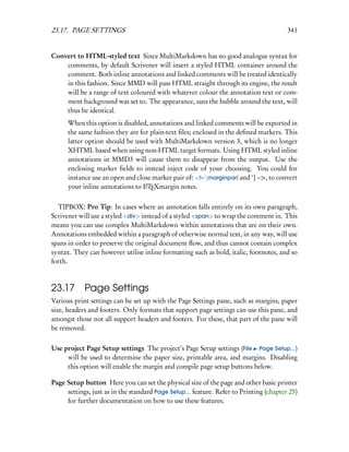 23.17. PAGE SETTINGS                                                                    341


Convert to HTML-styled text Since MultiMarkdown has no good analogue syntax for
    comments, by default Scrivener will insert a styled HTML container around the
    comment. Both inline annotations and linked comments will be treated identically
    in this fashion. Since MMD will pass HTML straight through its engine, the result
    will be a range of text coloured with whatever colour the annotation text or com-
    ment background was set to. The appearance, sans the bubble around the text, will
    thus be identical.
      When this option is disabled, annotations and linked comments will be exported in
      the same fashion they are for plain-text ﬁles; enclosed in the deﬁned markers. This
      latter option should be used with MultiMarkdown version 3, which is no longer
      XHTML based when using non-HTML target formats. Using HTML styled inline
      annotations in MMD3 will cause them to disappear from the output. Use the
      enclosing marker ﬁelds to instead inject code of your choosing. You could for
      instance use an open and close marker pair of: <!– marginpar{ and ‘} –>, to convert
      your inline annotations to LTEXmargin notes.
                                  A



  TIPBOX: Pro Tip: In cases where an annotation falls entirely on its own paragraph,
Scrivener will use a styled <div> instead of a styled <span> to wrap the comment in. This
means you can use complex MultiMarkdown within annotations that are on their own.
Annotations embedded within a paragraph of otherwise normal text, in any way, will use
spans in order to preserve the original document ﬂow, and thus cannot contain complex
syntax. They can however utilise inline formatting such as bold, italic, footnotes, and so
forth.



23.17 Page Settings
Various print settings can be set up with the Page Settings pane, such as margins, paper
size, headers and footers. Only formats that support page settings can use this pane, and
amongst those not all support headers and footers. For these, that part of the pane will
be removed.

Use project Page Setup settings The project’s Page Setup settings (File Page Setup...)
     will be used to determine the paper size, printable area, and margins. Disabling
     this option will enable the margin and compile page setup buttons below.

Page Setup button Here you can set the physical size of the page and other basic printer
     settings, just as in the standard Page Setup... feature. Refer to Printing (chapter 25)
     for further documentation on how to use these features.
 