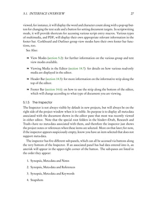 5.1. INTERFACE OVERVIEW                                                                  27


viewed, for instance, it will display the word and character count along with a pop-up but-
ton for changing the text scale and a button for setting document targets. In scriptwriting
mode, it will provide shortcuts for accessing various script entry macros. Various types
of multimedia, and PDF, will display their own appropriate relevant information in the
footer bar. Corkboard and Outliner group view modes have their own footer bar func-
tions, too.
  See Also:

   l View Modes (section 5.2): for further information on the various group and text
     view modes available.

   l Viewing Media in the Editor (section 14.7): for details on how various read-only
     media are displayed in the editor.

   l Header Bar (section 14.5): for more information on the informative strip along the
     top of the editor.

   l Footer Bar (section 14.6): on how to use the strip along the bottom of the editor,
     which will change according to what type of document you are viewing.

5.1.5   The Inspector
The Inspector is not always visible by default in new projects, but will always be on the
right side of the project window when it is visible. Its purpose is to display all meta-data
associated with the document shown in the editor pane that most was recently viewed
in either editor. Note that the special root folders in the binder—Draft, Research and
Trash—have no meta-data associated with them, and therefore the inspector just shows
the project notes or references when these items are selected. More on that later; for now,
if the inspector appears suspiciously empty, know you have an item selected that does not
support meta-data.
   The inspector has ﬁve different sub-panels, which can all be accessed via buttons along
the very bottom of the Inspector. If an associated panel has had data entered into it, an
asterisk will appear in the upper-right corner of the button. The sub-panes are listed in
the order they appear:

   1. Synopsis, Meta-data and Notes

   2. Synopsis, Meta-data and References

   3. Synopsis, Meta-data and Keywords

   4. Snapshots
 