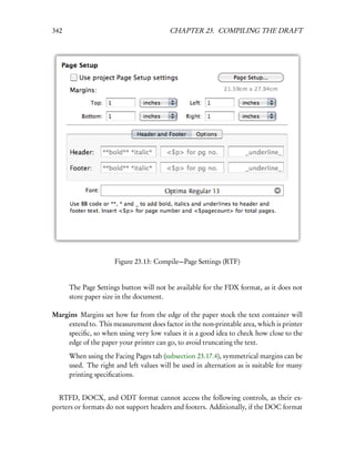 342                                      CHAPTER 23. COMPILING THE DRAFT




                      Figure 23.13: Compile—Page Settings (RTF)


      The Page Settings button will not be available for the FDX format, as it does not
      store paper size in the document.

Margins Margins set how far from the edge of the paper stock the text container will
    extend to. This measurement does factor in the non-printable area, which is printer
    speciﬁc, so when using very low values it is a good idea to check how close to the
    edge of the paper your printer can go, to avoid truncating the text.
      When using the Facing Pages tab (subsection 23.17.4), symmetrical margins can be
      used. The right and left values will be used in alternation as is suitable for many
      printing speciﬁcations.


  RTFD, DOCX, and ODT format cannot access the following controls, as their ex-
porters or formats do not support headers and footers. Additionally, if the DOC format
 