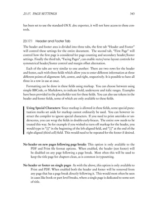 23.17. PAGE SETTINGS                                                                        343


has been set to use the standard OS X .doc exporter, it will not have access to these con-
trols.


23.17.1   Header and Footer Tab
The header and footer area is divided into three tabs, the ﬁrst tab “Header and Footer”
will control these settings for the entire document. The second tab, “First Page” will
control how the ﬁrst page is considered for page counting and secondary header/footer
settings. Finally the third tab, “Facing Pages”, can enable recto/verso layout controls for
symmetrical header/footer control and margin offset alternation.
   Each of the tabs are very similar to one another: There are two rows for the header
and footer, each with three ﬁelds which allow you to enter different information at three
different points of alignment: left, centre, and right, respectively. It is possible to have all
three in a row in use at once.
  Formatting can be done in these ﬁelds using markup. You can choose between using
simple BBCode, or Markdown, to indicate bold, underscore and italic ranges. Examples
have been provided in the placeholder text for these ﬁelds. You can also use tokens in the
header and footer ﬁelds, some of which are only available to these ﬁelds.


  Using Special Characters: Since markup is allowed in these ﬁelds, some special punc-
  tuation marks set aside for markup cannot ordinarily be used. You can however in-
  struct the compiler to ignore special characters. If you need to print asterisks or un-
  derscores, you can wrap the ﬁelds in double-curly-braces. The entire row needs to be
  treated this way. So for example if you wished to turn off markup for the header, you
  would type in “{{” in the beginning of the left-aligned ﬁeld, and “}}” at the end of the
  right-aligned (third cell) ﬁeld. This would need to be repeated for the footer if desired.


No header on new pages following page breaks This option is only available to the
    PDF and Print ﬁle format options. When enabled, the header (not footer) will
    be disabled on any page following a page break. Most often this will be used to
    keep the title page for chapters clean, as is common in typesetting.

No header or footer on single pages As with the above, this option is only available to
    Print and PDF. When enabled both the header and footer will be removed from
    any page that has a page break directly following it. This would most often be seen
    in cases like book or part level breaks, where a single page is dedicated to some sort
    of title.
 