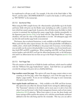 23.17. PAGE SETTINGS                                                                     345


be transformed to all-caps as well. For example, if the title of the Draft folder is “My
Novel”, and the token <$COMPILEGROUP> is used in the header, it will be printed
as, “MY NOVEL” in the manuscript.


23.17.2 Sectional Titles
When using the PDF compile format, the <$sectiontitle> placeholder tag in the header
and footer ﬁelds will print out the Binder name (including any sufﬁx or preﬁx) of the
item which last caused a page break. In practice, this will often mean the folder in which
a section is contained, but anything that causes a page break, whether procedurally via
the Separators pane (section 23.6), or by hand with the “Page Break Before” inspector
checkbox, will reset the value of this placeholder to its title. All subsequent pages will
use this title until another page break is encountered.
   This feature, due to technical limitations, is only available to the PDF compile format.
When used with the other export formats, the value of this placeholder will fallback to
<$abbr_title>, which itself will fallback to the project title if necessary. In this fashion,
you can safely use the section title placeholder in your headers, even if you intend to pro-
duce both PDF and RTF compilations. When compiling with PDF you’ll get dynamic
section headers, and with RTF you’ll get the abbreviated project title, or the full project
title itself if an abbreviation has not been set up in the Project Properties (section 10.3)
panel.


23.17.3 First Page Tab
This tab contains an identical set of ﬁelds for header and footer, which must be enabled
with the “Different ﬁrst page header/footer” option. Each ﬁeld here can speciﬁcally
override the settings in the prior tab on a ﬁeld-by-ﬁeld basis.

Page numbers count ﬁrst page This option will cause the page counter token to start
     counting at the ﬁrst page, rather than skipping it, even if the ﬁrst page does not
     display a page number. If you are not including a title page in your manuscript,
     this option may be useful.

Start regular header and footer on. . . Only available to the PDF and Print formats,
      this option lets you offset the alternate header footer settings by additional pages.
      The “Automatic” selection is the default, and in most cases it is safe to leave this
      alone if you use Scrivener’s other book management features, such as front matter
      (subsection 23.5.3) selection. When front matter is in use, the above header and
      footer settings will be used for the entirety of it, with the normal header and footer
      (deﬁned in the ﬁrst tab) being used for the remainder. This way you can add or
 