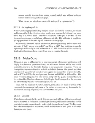 346                                        CHAPTER 23. COMPILING THE DRAFT


      remove material from the front matter, or easily switch sets, without having to
      ﬁddle with this setting and count pages.
      When you are not using front matter, this setting will be equivalent to ‘2’.


23.17.4   Facing Pages Tab
When “Use facing pages (alternating margins, headers and footers)” is enabled, the header
and footer grid will describe the settings for the verso page, or the left-hand even num-
bered page in a printed book. The initial header and footer grid in the ﬁrst tab will
become the recto page, or right-hand odd numbered side. This will make it possible to
put a page number in the verso top-left corner and recto top-right.
   Additionally, when this option is turned on, the margin settings deﬁned above will
alternate. If “Left” margin is set to 0.75” and Right to 1.25”, then on the verso page the
right margin will actually be 0.75” and the left 1.25”. This alternation will not be directly
displayed in the settings above; you will just need to visualise the result.



23.18 Meta-Data
Meta-data is used to add properties to your manuscript, which many applications will
display in a document properties viewer, and with some formats, will be used to add
searchable criteria to the Spotlight database in the document’s properties. There are
three primary meta-data interfaces available to different formats. The general meta-data
interface will appear for all formats which support the standard set of property ﬁelds,
such as RTF & RTFD, the word processor formats, and HTML & WebArchive. The
other two meta-data panes will only appear along with the speciﬁc formats they have
been tailored for, MultiMarkdown and ePub. Despite the differences, all of the variations
are referred to by the same name in the option pane list.
  Since, with the exception of MultiMarkdown, meta-data is not meant to appear in the
content of the manuscript itself, none of the plain-text formats, or any formats that do
not support auxiliary properties, will show the Meta-Data pane.


23.18.1 General
With the exception of the Keywords ﬁeld, the provided ﬁelds are all free-form, though
keep in mind that in some cases, like Spotlight searching, the content for the ﬁeld should
match its intended purpose in order to keep indexing catalogues logical. The Keywords
ﬁeld takes values separated by commas, which will be shown as blue “pills” in the inter-
face as you enter them.
 